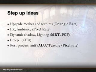 Step up ideas
●
●
●
●
●

Upgrade meshes and textures (Triangle Rate)
FX, Ambiance (Pixel Rate)
Dynamic shadow, Lighting (MRT, PCF)
Creep 1 (CPU)
Post-process stuff (ALU/Texture/Pixel rate)

1. http://tinyurl.com/mmvpp7c

 