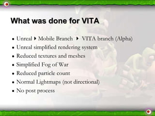 What was done for VITA
●
●
●
●
●
●
●

UnrealMobile Branch  VITA branch (Alpha)
Unreal simplified rendering system
Reduced textures and meshes
Simplified Fog of War
Reduced particle count
Normal Lightmaps (not directional)
No post process

 