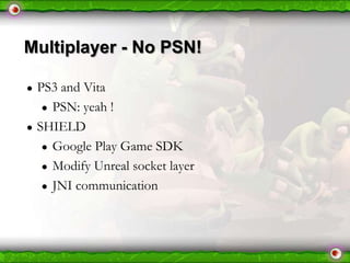 Multiplayer - No PSN!
●

●

PS3 and Vita
● PSN: yeah !
SHIELD
● Google Play Game SDK
● Modify Unreal socket layer
● JNI communication

 