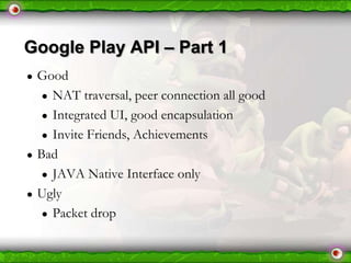 Google Play API – Part 1
●

●

●

Good
● NAT traversal, peer connection all good
● Integrated UI, good encapsulation
● Invite Friends, Achievements
Bad
● JAVA Native Interface only
Ugly
● Packet drop

 