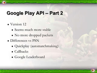 Google Play API – Part 2
●

●

Version 12
● Seems much more stable
● No more dropped packets
Differences vs PSN
● Quickplay (automatchmaking)
● Callbacks
● Google Leaderboard

 