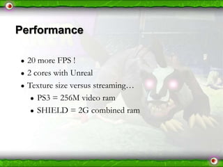 Performance
●
●
●

20 more FPS !
2 cores with Unreal
Texture size versus streaming…
● PS3 = 256M video ram
● SHIELD = 2G combined ram

 
