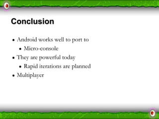 Conclusion
●

●

●

Android works well to port to
● Micro-console
They are powerful today
● Rapid iterations are planned
Multiplayer

 