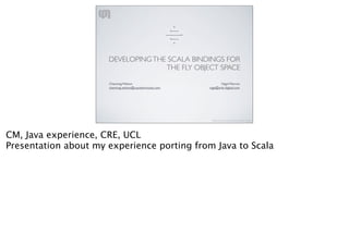>
                                                             <----
                                                           --------->
                                                             <----
                                                               >




                      DEVELOPING THE SCALA BINDINGS FOR
                                    THE FLY OBJECT SPACE

                      Channing Walton	

                                       Nigel Warren
                      channing.walton@casualmiracles.com                nige@zink-digital.com




                                                                         http://www.casualmiracles.com/




CM, Java experience, CRE, UCL
Presentation about my experience porting from Java to Scala
 