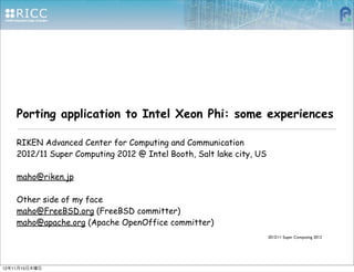 Porting application to Intel Xeon Phi: some experiences

    RIKEN Advanced Center for Computing and Communication
    2012/11 Super Computing 2012 @ Intel Booth, Salt lake city, US

    maho@riken.jp

    Other side of my face
    maho@FreeBSD.org (FreeBSD committer)
    maho@apache.org (Apache OpenOffice committer)
                                                                  2012/11 Super Computing 2012




12年11月15日木曜日
 