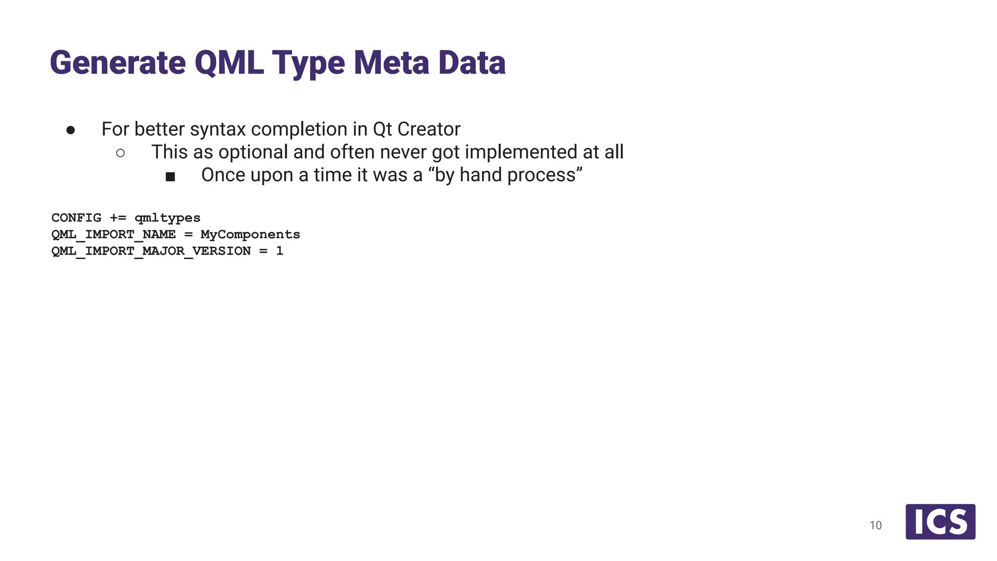 ● For better syntax completion in Qt Creator
○ This as optional and often never got implemented at all
■ Once upon a time it was a “by hand process”
CONFIG += qmltypes
QML_IMPORT_NAME = MyComponents
QML_IMPORT_MAJOR_VERSION = 1
Generate QML Type Meta Data
10
 