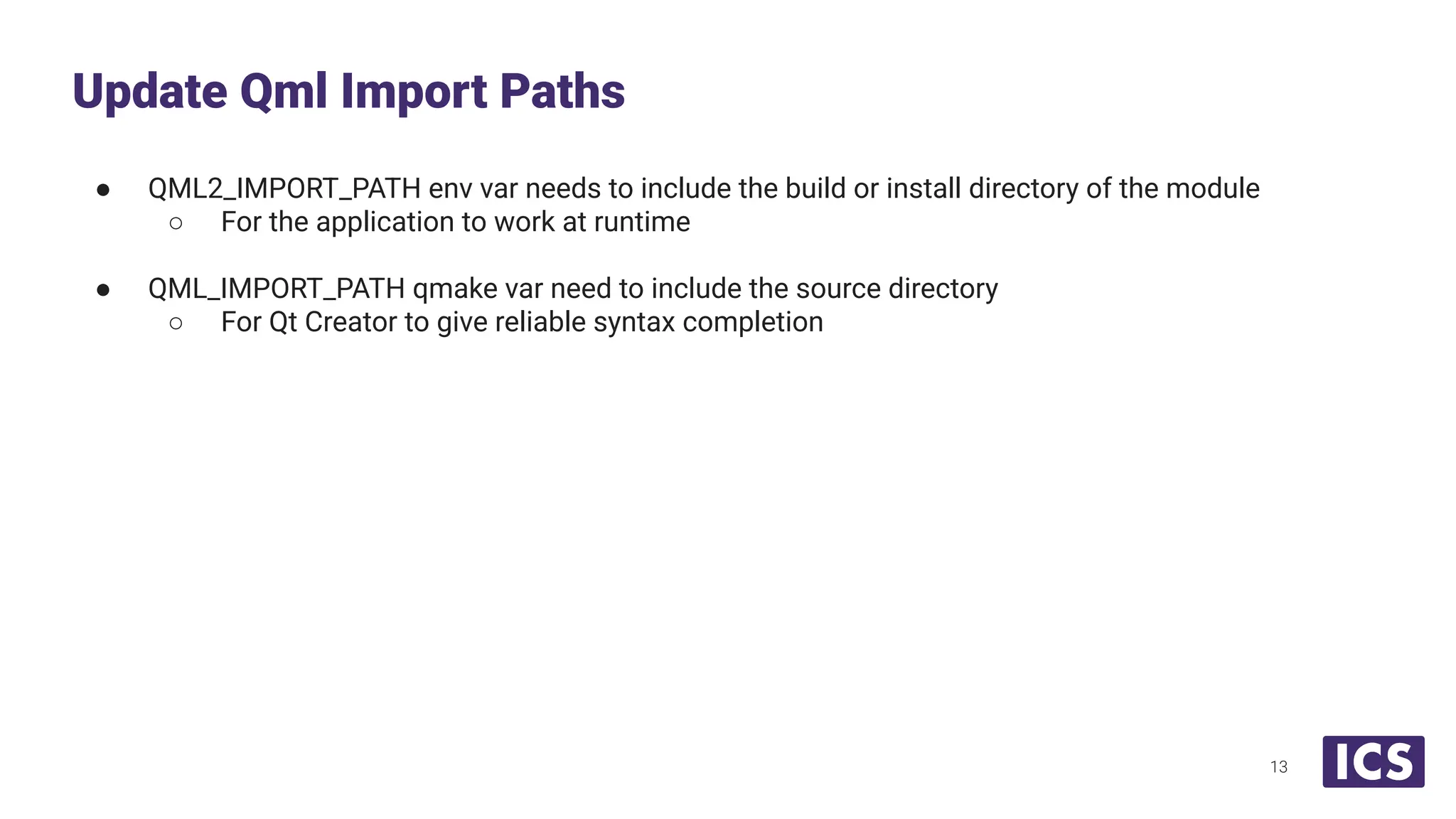 ● QML2_IMPORT_PATH env var needs to include the build or install directory of the module
○ For the application to work at runtime
● QML_IMPORT_PATH qmake var need to include the source directory
○ For Qt Creator to give reliable syntax completion
Update Qml Import Paths
13
 