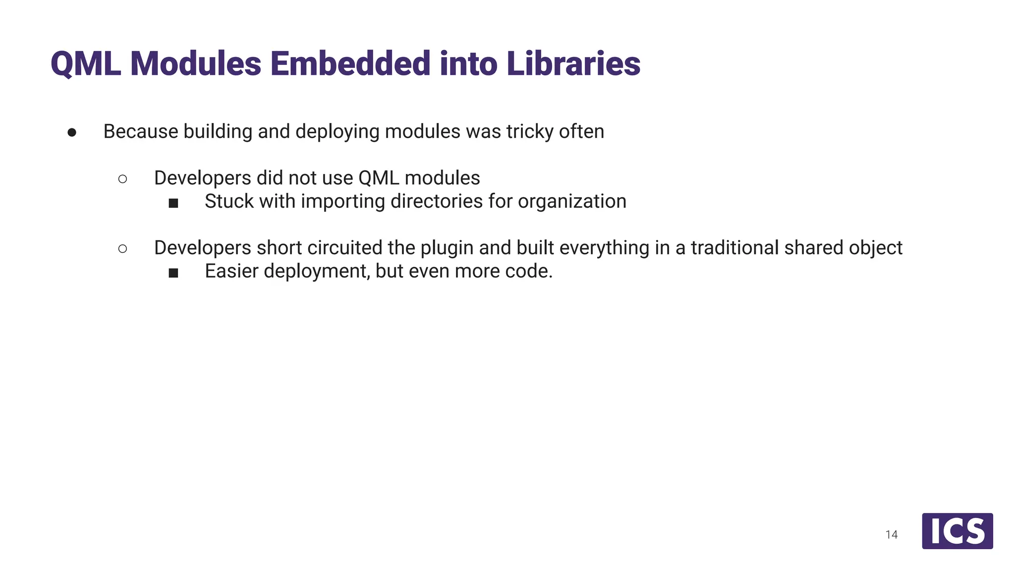 ● Because building and deploying modules was tricky often
○ Developers did not use QML modules
■ Stuck with importing directories for organization
○ Developers short circuited the plugin and built everything in a traditional shared object
■ Easier deployment, but even more code.
QML Modules Embedded into Libraries
14
 