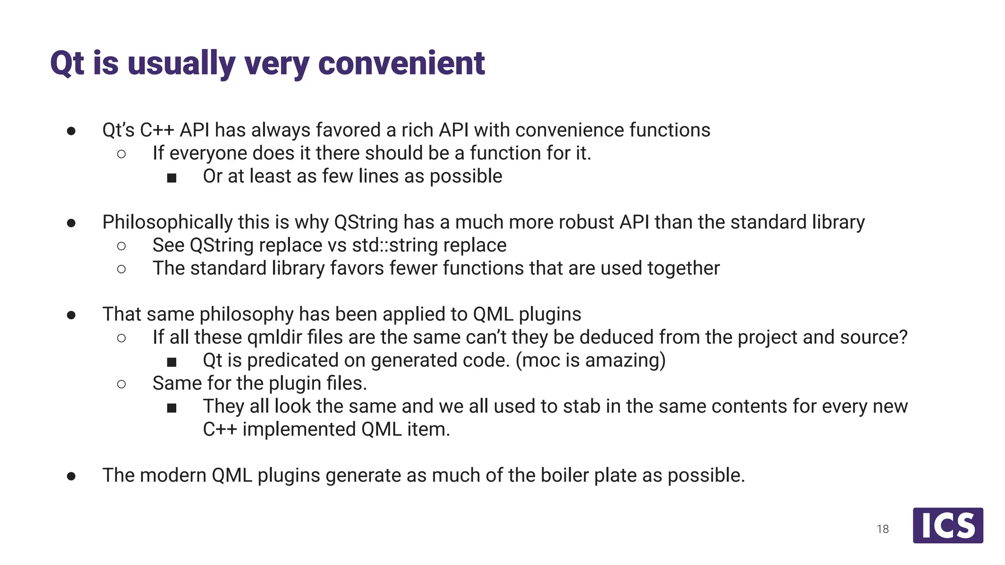 ● Qt’s C++ API has always favored a rich API with convenience functions
○ If everyone does it there should be a function for it.
■ Or at least as few lines as possible
● Philosophically this is why QString has a much more robust API than the standard library
○ See QString replace vs std::string replace
○ The standard library favors fewer functions that are used together
● That same philosophy has been applied to QML plugins
○ If all these qmldir ﬁles are the same can’t they be deduced from the project and source?
■ Qt is predicated on generated code. (moc is amazing)
○ Same for the plugin ﬁles.
■ They all look the same and we all used to stab in the same contents for every new
C++ implemented QML item.
● The modern QML plugins generate as much of the boiler plate as possible.
Qt is usually very convenient
18
 