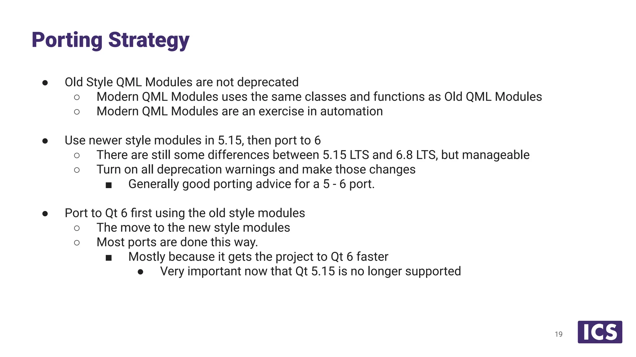 ● Old Style QML Modules are not deprecated
○ Modern QML Modules uses the same classes and functions as Old QML Modules
○ Modern QML Modules are an exercise in automation
● Use newer style modules in 5.15, then port to 6
○ There are still some differences between 5.15 LTS and 6.8 LTS, but manageable
○ Turn on all deprecation warnings and make those changes
■ Generally good porting advice for a 5 - 6 port.
● Port to Qt 6 ﬁrst using the old style modules
○ The move to the new style modules
○ Most ports are done this way.
■ Mostly because it gets the project to Qt 6 faster
● Very important now that Qt 5.15 is no longer supported
Porting Strategy
19
 