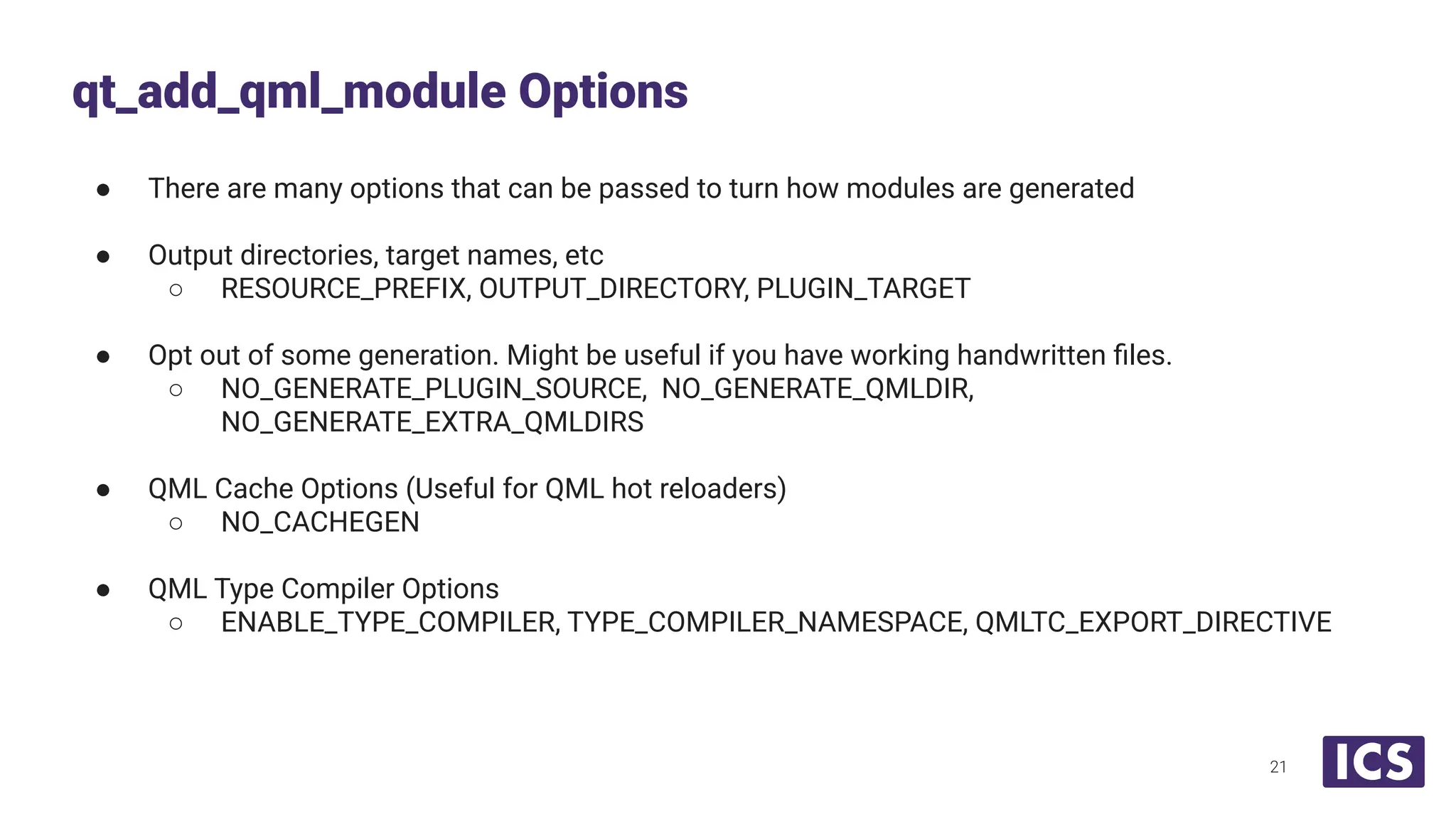 ● There are many options that can be passed to turn how modules are generated
● Output directories, target names, etc
○ RESOURCE_PREFIX, OUTPUT_DIRECTORY, PLUGIN_TARGET
● Opt out of some generation. Might be useful if you have working handwritten ﬁles.
○ NO_GENERATE_PLUGIN_SOURCE, NO_GENERATE_QMLDIR,
NO_GENERATE_EXTRA_QMLDIRS
● QML Cache Options (Useful for QML hot reloaders)
○ NO_CACHEGEN
● QML Type Compiler Options
○ ENABLE_TYPE_COMPILER, TYPE_COMPILER_NAMESPACE, QMLTC_EXPORT_DIRECTIVE
qt_add_qml_module Options
21
 