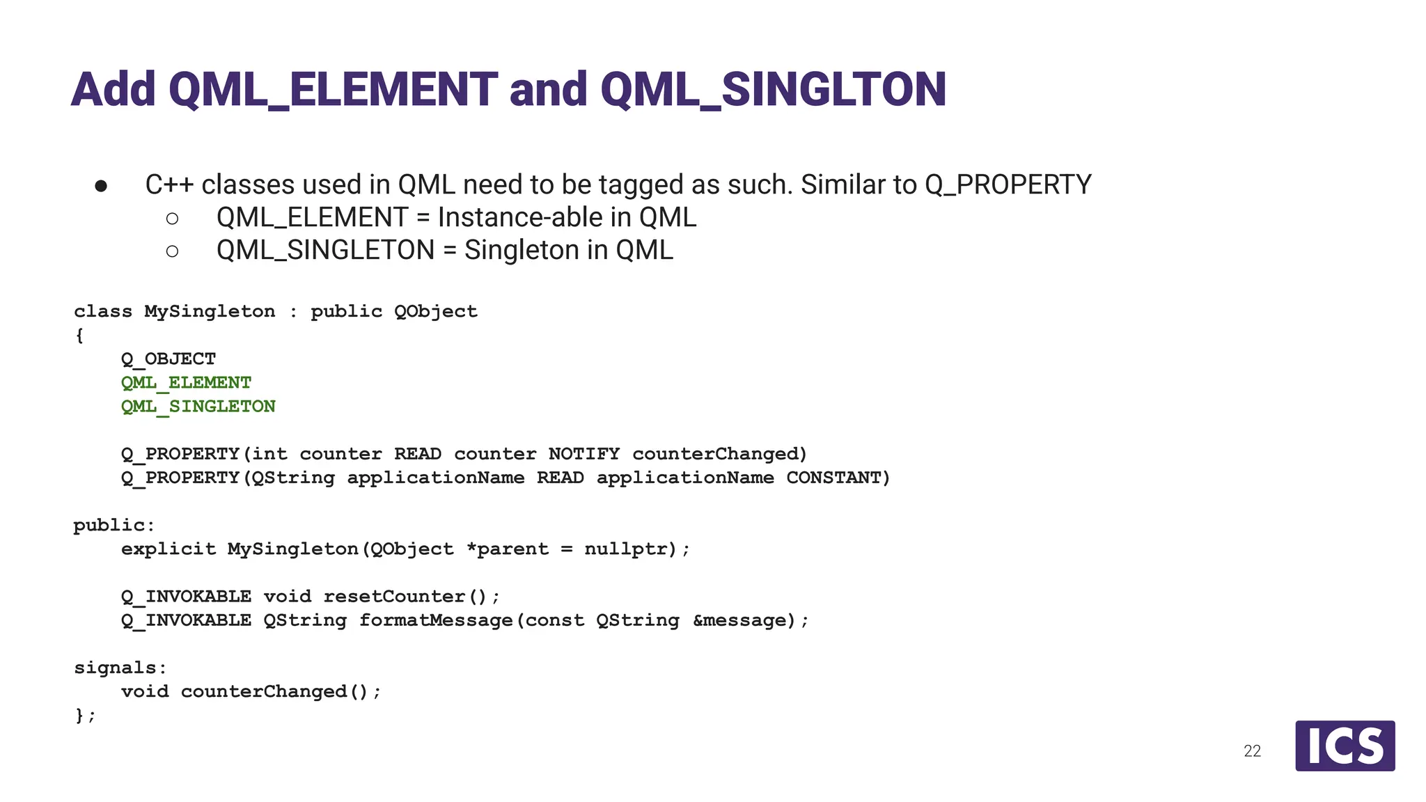 ● C++ classes used in QML need to be tagged as such. Similar to Q_PROPERTY
○ QML_ELEMENT = Instance-able in QML
○ QML_SINGLETON = Singleton in QML
class MySingleton : public QObject
{
Q_OBJECT
QML_ELEMENT
QML_SINGLETON
Q_PROPERTY(int counter READ counter NOTIFY counterChanged)
Q_PROPERTY(QString applicationName READ applicationName CONSTANT)
public:
explicit MySingleton(QObject *parent = nullptr);
Q_INVOKABLE void resetCounter();
Q_INVOKABLE QString formatMessage(const QString &message);
signals:
void counterChanged();
};
Add QML_ELEMENT and QML_SINGLTON
22
 