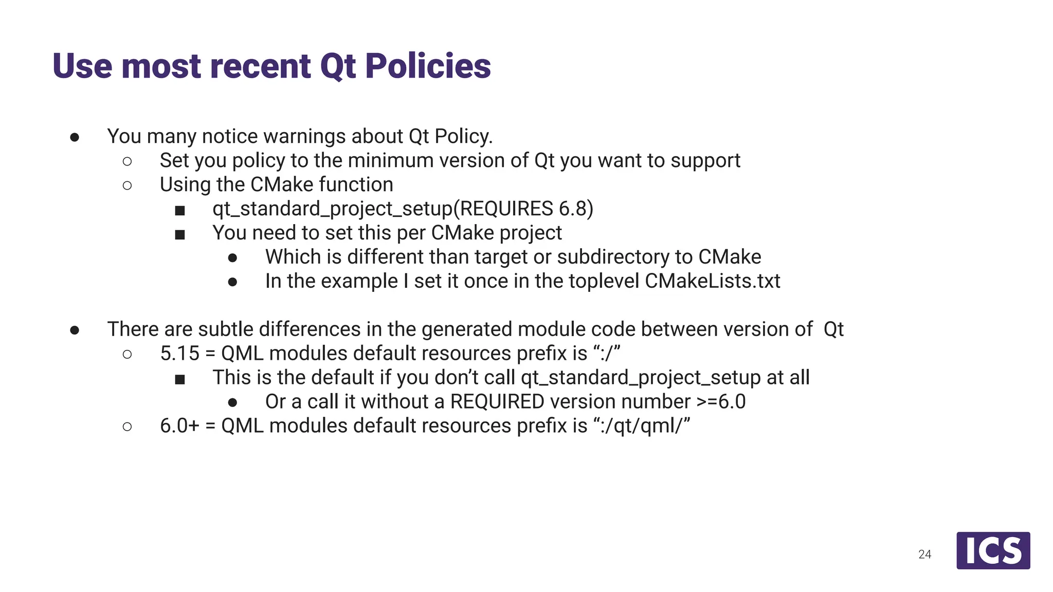 ● You many notice warnings about Qt Policy.
○ Set you policy to the minimum version of Qt you want to support
○ Using the CMake function
■ qt_standard_project_setup(REQUIRES 6.8)
■ You need to set this per CMake project
● Which is different than target or subdirectory to CMake
● In the example I set it once in the toplevel CMakeLists.txt
● There are subtle differences in the generated module code between version of Qt
○ 5.15 = QML modules default resources preﬁx is “:/”
■ This is the default if you don’t call qt_standard_project_setup at all
● Or a call it without a REQUIRED version number >=6.0
○ 6.0+ = QML modules default resources preﬁx is “:/qt/qml/”
Use most recent Qt Policies
24
 