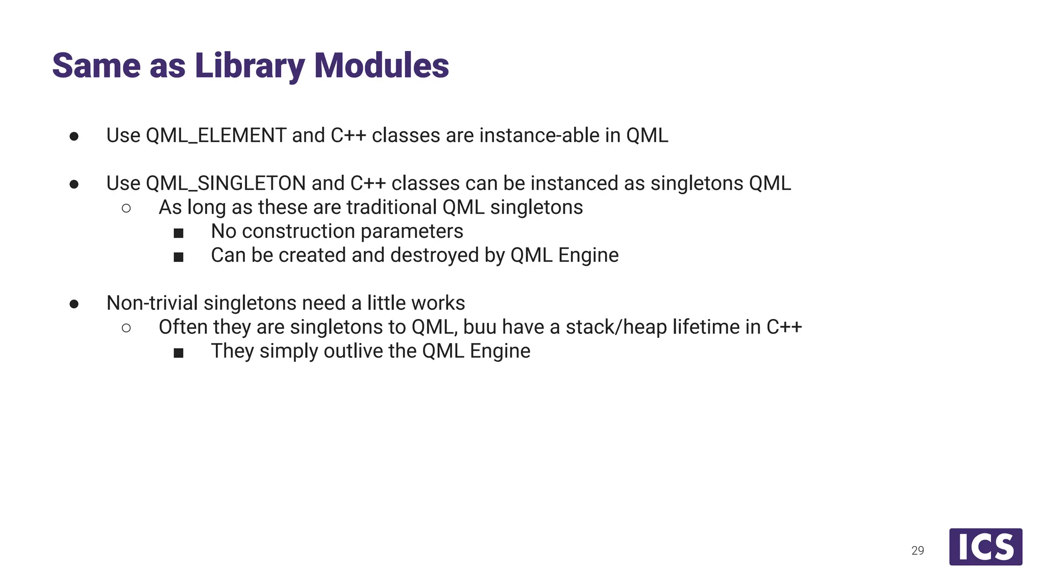 ● Use QML_ELEMENT and C++ classes are instance-able in QML
● Use QML_SINGLETON and C++ classes can be instanced as singletons QML
○ As long as these are traditional QML singletons
■ No construction parameters
■ Can be created and destroyed by QML Engine
● Non-trivial singletons need a little works
○ Often they are singletons to QML, buu have a stack/heap lifetime in C++
■ They simply outlive the QML Engine
Same as Library Modules
29
 