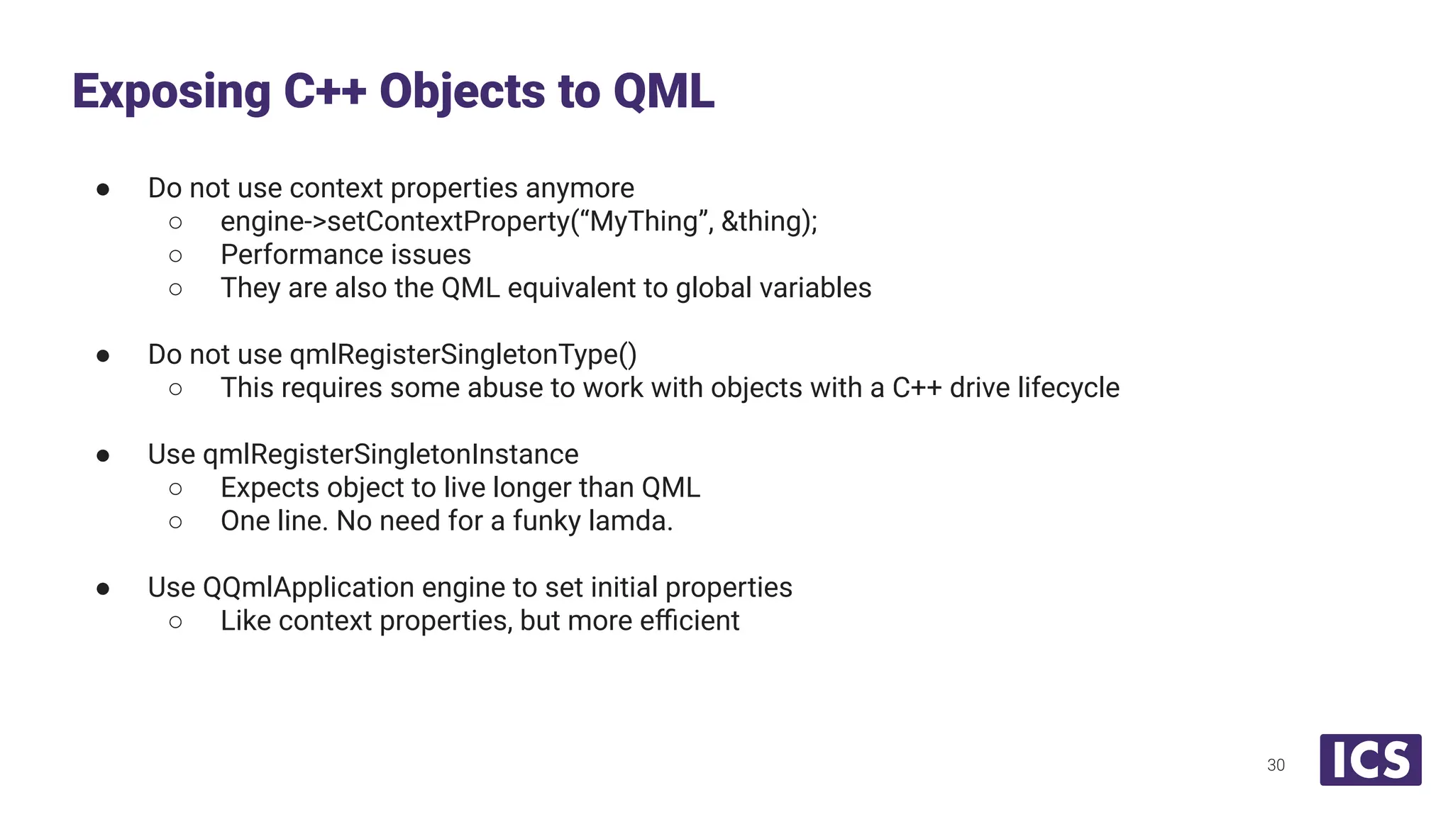 ● Do not use context properties anymore
○ engine->setContextProperty(“MyThing”, &thing);
○ Performance issues
○ They are also the QML equivalent to global variables
● Do not use qmlRegisterSingletonType()
○ This requires some abuse to work with objects with a C++ drive lifecycle
● Use qmlRegisterSingletonInstance
○ Expects object to live longer than QML
○ One line. No need for a funky lamda.
● Use QQmlApplication engine to set initial properties
○ Like context properties, but more eﬃcient
Exposing C++ Objects to QML
30
 