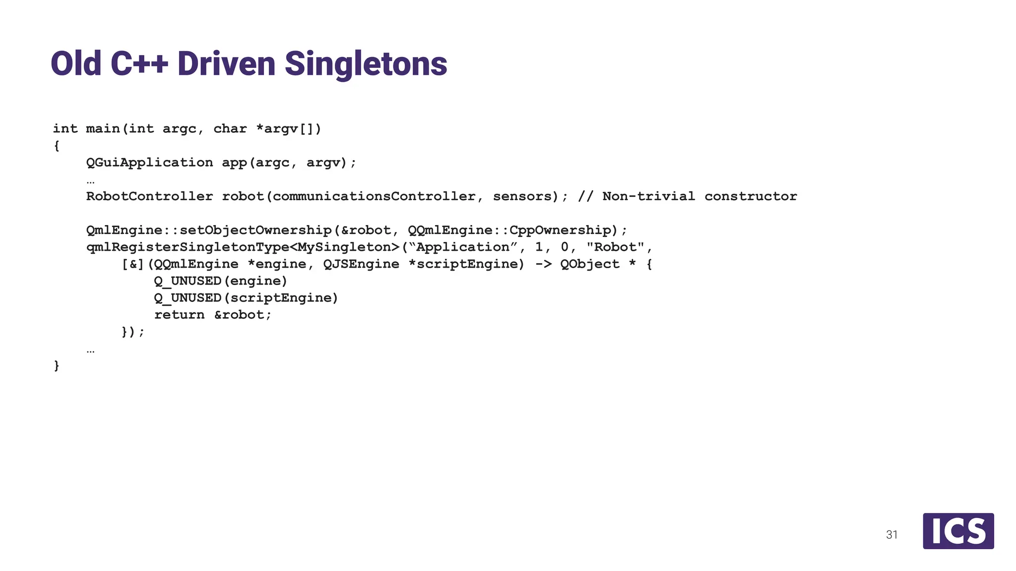 int main(int argc, char *argv[])
{
QGuiApplication app(argc, argv);
…
RobotController robot(communicationsController, sensors); // Non-trivial constructor
QmlEngine::setObjectOwnership(&robot, QQmlEngine::CppOwnership);
qmlRegisterSingletonType<MySingleton>(“Application”, 1, 0, "Robot",
[&](QQmlEngine *engine, QJSEngine *scriptEngine) -> QObject * {
Q_UNUSED(engine)
Q_UNUSED(scriptEngine)
return &robot;
});
…
}
Old C++ Driven Singletons
31
 