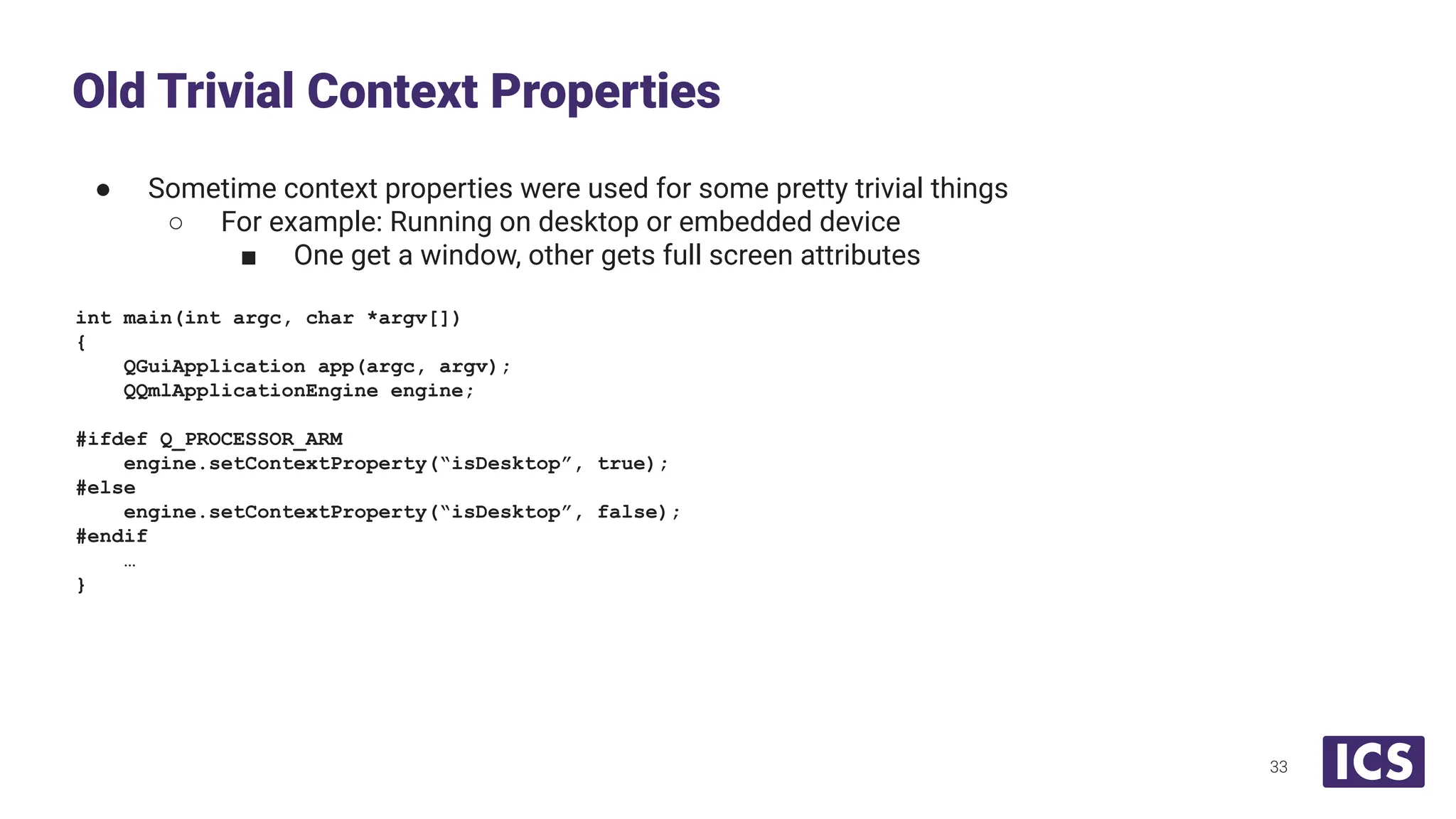 ● Sometime context properties were used for some pretty trivial things
○ For example: Running on desktop or embedded device
■ One get a window, other gets full screen attributes
int main(int argc, char *argv[])
{
QGuiApplication app(argc, argv);
QQmlApplicationEngine engine;
#ifdef Q_PROCESSOR_ARM
engine.setContextProperty(“isDesktop”, true);
#else
engine.setContextProperty(“isDesktop”, false);
#endif
…
}
Old Trivial Context Properties
33
 