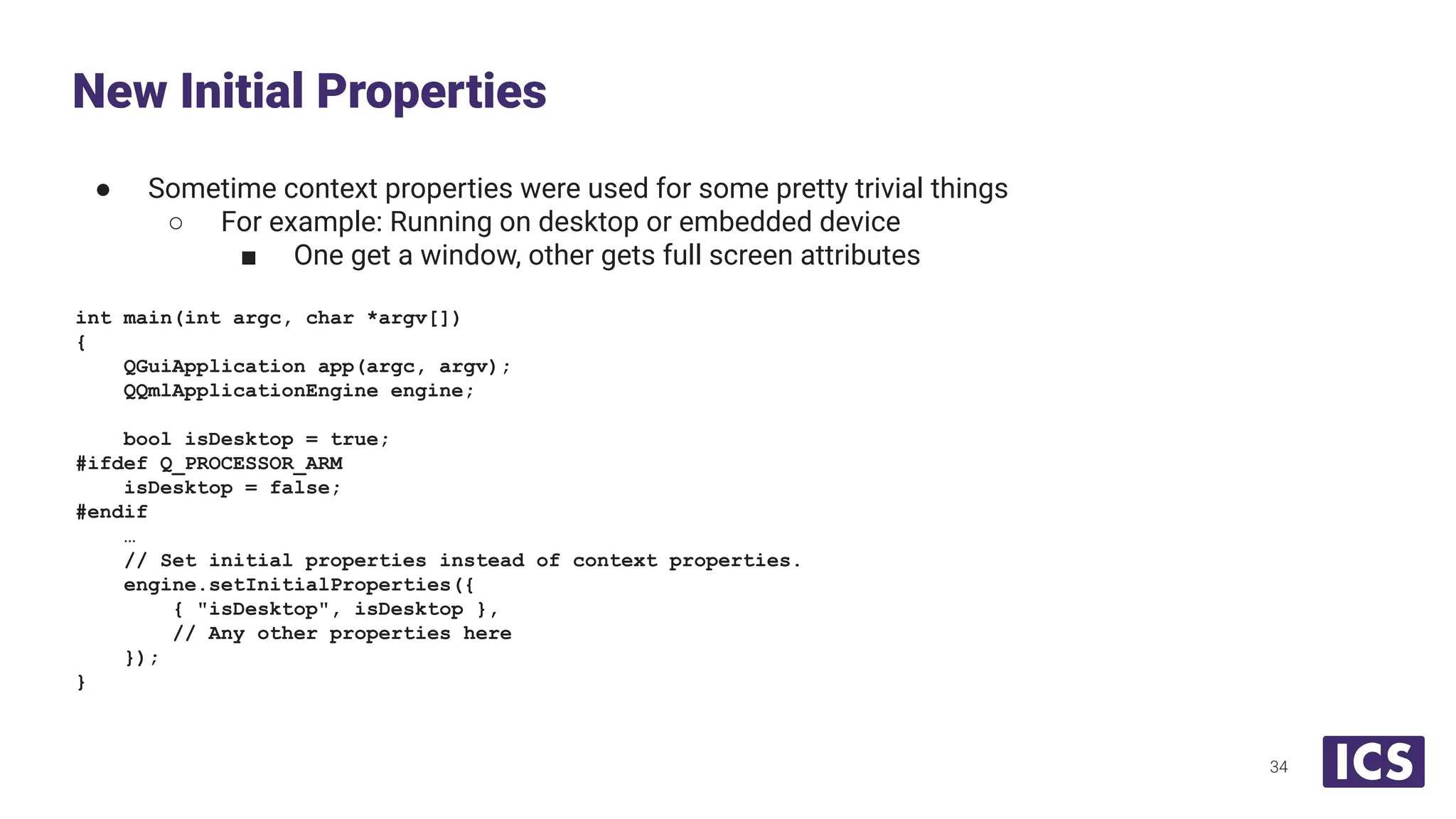 ● Sometime context properties were used for some pretty trivial things
○ For example: Running on desktop or embedded device
■ One get a window, other gets full screen attributes
int main(int argc, char *argv[])
{
QGuiApplication app(argc, argv);
QQmlApplicationEngine engine;
bool isDesktop = true;
#ifdef Q_PROCESSOR_ARM
isDesktop = false;
#endif
…
// Set initial properties instead of context properties.
engine.setInitialProperties({
{ "isDesktop", isDesktop },
// Any other properties here
});
}
New Initial Properties
34
 