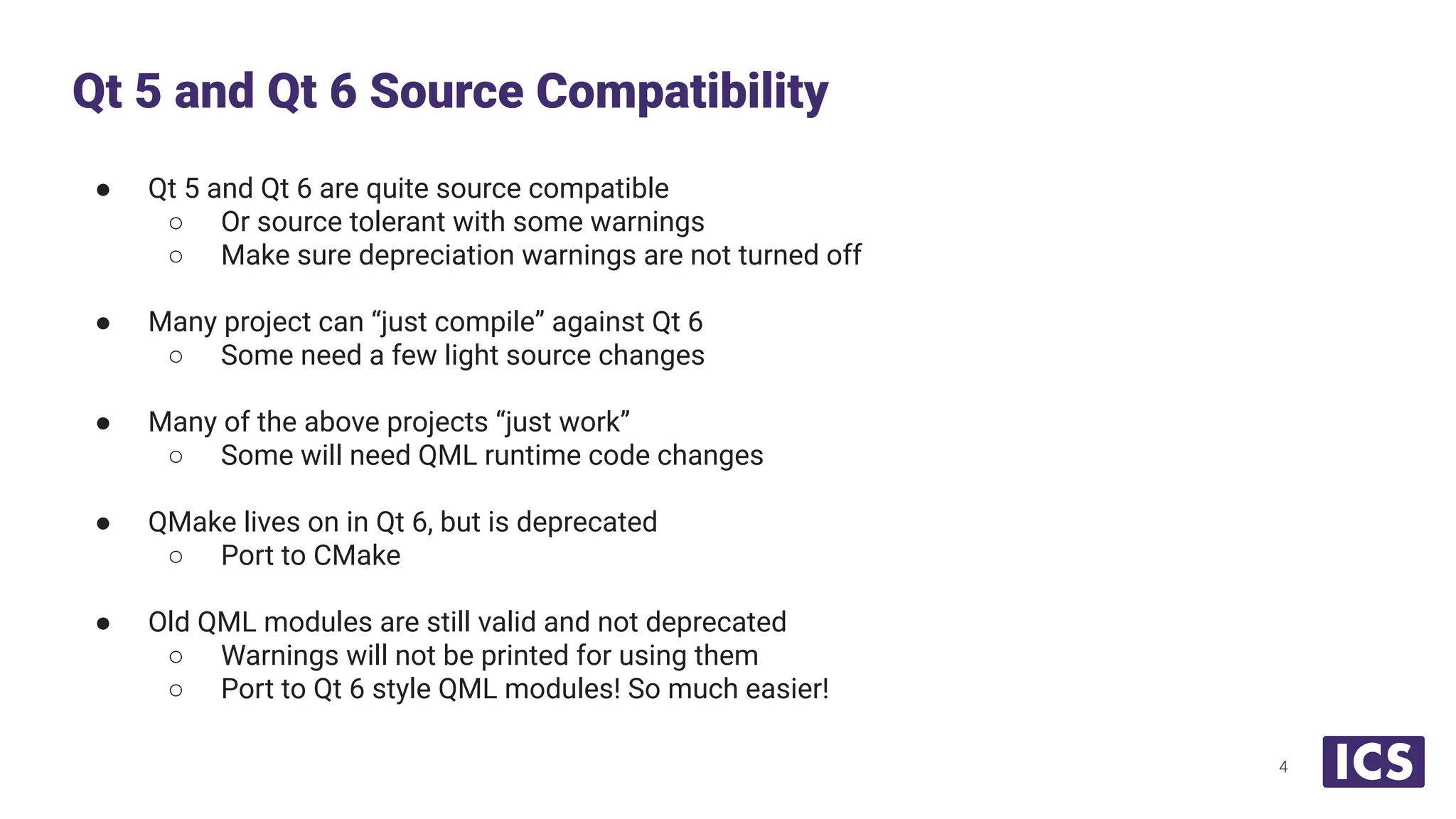 ● Qt 5 and Qt 6 are quite source compatible
○ Or source tolerant with some warnings
○ Make sure depreciation warnings are not turned off
● Many project can “just compile” against Qt 6
○ Some need a few light source changes
● Many of the above projects “just work”
○ Some will need QML runtime code changes
● QMake lives on in Qt 6, but is deprecated
○ Port to CMake
● Old QML modules are still valid and not deprecated
○ Warnings will not be printed for using them
○ Port to Qt 6 style QML modules! So much easier!
Qt 5 and Qt 6 Source Compatibility
4
 