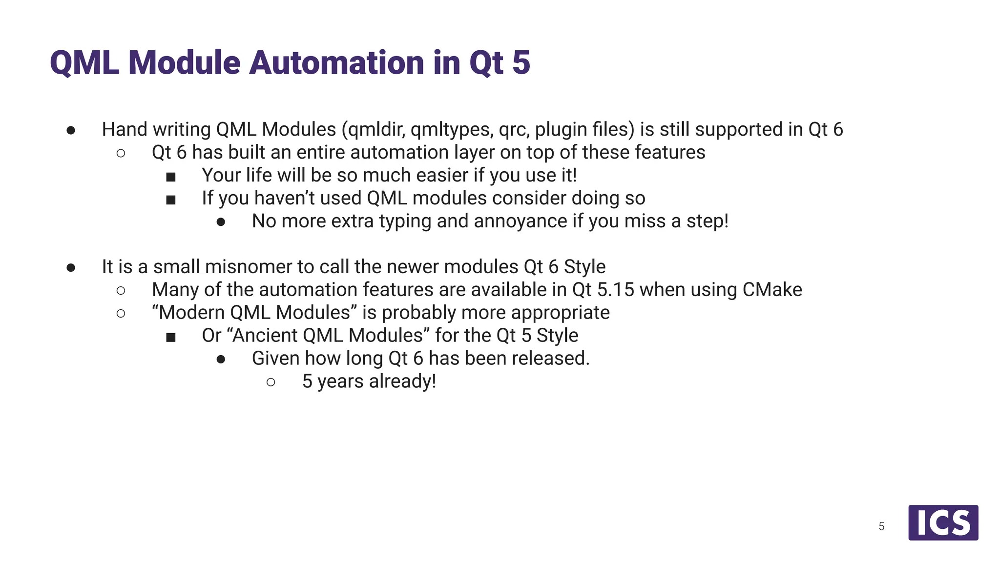 ● Hand writing QML Modules (qmldir, qmltypes, qrc, plugin ﬁles) is still supported in Qt 6
○ Qt 6 has built an entire automation layer on top of these features
■ Your life will be so much easier if you use it!
■ If you haven’t used QML modules consider doing so
● No more extra typing and annoyance if you miss a step!
● It is a small misnomer to call the newer modules Qt 6 Style
○ Many of the automation features are available in Qt 5.15 when using CMake
○ “Modern QML Modules” is probably more appropriate
■ Or “Ancient QML Modules” for the Qt 5 Style
● Given how long Qt 6 has been released.
○ 5 years already!
QML Module Automation in Qt 5
5
 