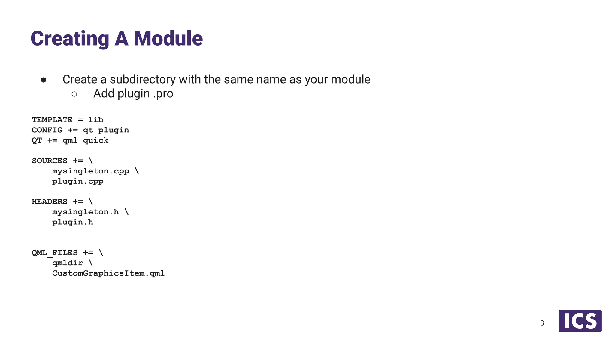 ● Create a subdirectory with the same name as your module
○ Add plugin .pro
TEMPLATE = lib
CONFIG += qt plugin
QT += qml quick
SOURCES += 
mysingleton.cpp 
plugin.cpp
HEADERS += 
mysingleton.h 
plugin.h
QML_FILES += 
qmldir 
CustomGraphicsItem.qml
Creating A Module
8
 
