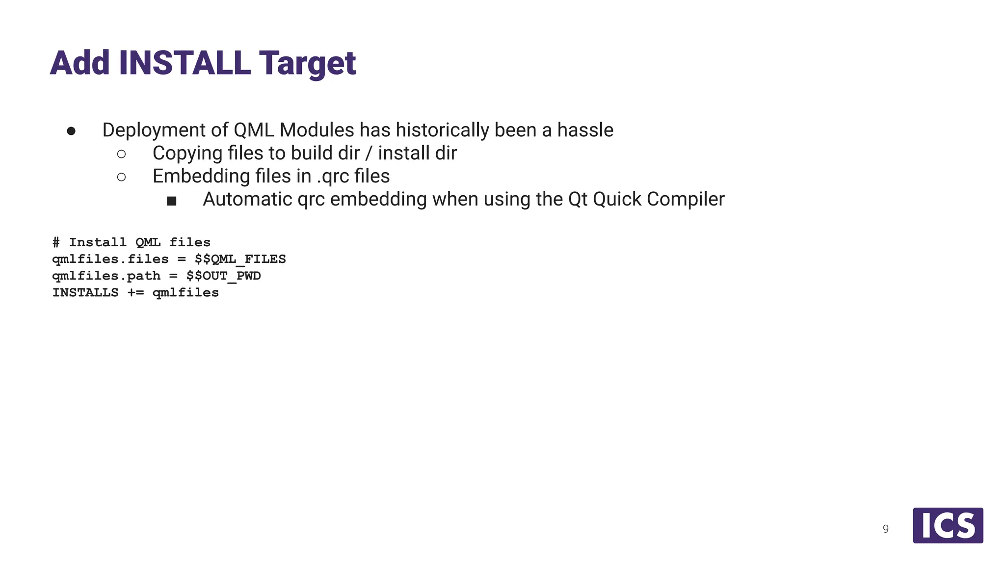 ● Deployment of QML Modules has historically been a hassle
○ Copying ﬁles to build dir / install dir
○ Embedding ﬁles in .qrc ﬁles
■ Automatic qrc embedding when using the Qt Quick Compiler
# Install QML files
qmlfiles.files = $$QML_FILES
qmlfiles.path = $$OUT_PWD
INSTALLS += qmlfiles
Add INSTALL Target
9
 