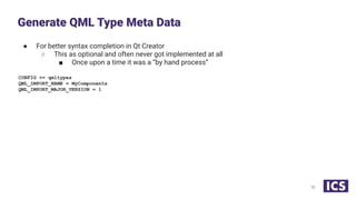 ● For better syntax completion in Qt Creator
○ This as optional and often never got implemented at all
■ Once upon a time it was a “by hand process”
CONFIG += qmltypes
QML_IMPORT_NAME = MyComponents
QML_IMPORT_MAJOR_VERSION = 1
Generate QML Type Meta Data
10
 