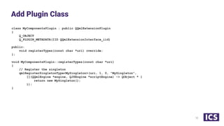 class MyComponentsPlugin : public QQmlExtensionPlugin
{
Q_OBJECT
Q_PLUGIN_METADATA(IID QQmlExtensionInterface_iid)
public:
void registerTypes(const char *uri) override;
};
void MyComponentsPlugin::registerTypes(const char *uri)
{
// Register the singleton
qmlRegisterSingletonType<MySingleton>(uri, 1, 0, "MySingleton",
[](QQmlEngine *engine, QJSEngine *scriptEngine) -> QObject * {
return new MySingleton();
});
}
Add Plugin Class
12
 