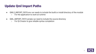 ● QML2_IMPORT_PATH env var needs to include the build or install directory of the module
○ For the application to work at runtime
● QML_IMPORT_PATH qmake var need to include the source directory
○ For Qt Creator to give reliable syntax completion
Update Qml Import Paths
13
 
