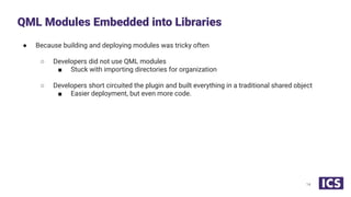 ● Because building and deploying modules was tricky often
○ Developers did not use QML modules
■ Stuck with importing directories for organization
○ Developers short circuited the plugin and built everything in a traditional shared object
■ Easier deployment, but even more code.
QML Modules Embedded into Libraries
14
 