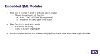 ● QML ﬁles in located in a qrc of a shared object project
○ Shared library has an init function
■ Calls Q_INIT_RESOURCE(uniquename)
■ Registers the QML types like a plugin
● Main function in application needs
○ Call init on the library
○ Add :/ in the qml import path
● In the example there is a link_module conﬁg option that will show what these project look like.
Embedded QML Modules
15
 
