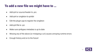 ● Add qml or source/header to .pro
● Add qml or singleton to qmldir
● Edit the plugin.cpp to register the singleton
● Add qml ﬁle to .qrc
● Make sure qmltypes metadata is up to date
● Missing any of the above (or mistyping a uri) causes annoying runtime errors
● Enough history and on to the future!
To add a new ﬁle we might have to …
16
 