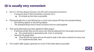 ● Qt’s C++ API has always favored a rich API with convenience functions
○ If everyone does it there should be a function for it.
■ Or at least as few lines as possible
● Philosophically this is why QString has a much more robust API than the standard library
○ See QString replace vs std::string replace
○ The standard library favors fewer functions that are used together
● That same philosophy has been applied to QML plugins
○ If all these qmldir ﬁles are the same can’t they be deduced from the project and source?
■ Qt is predicated on generated code. (moc is amazing)
○ Same for the plugin ﬁles.
■ They all look the same and we all used to stab in the same contents for every new
C++ implemented QML item.
● The modern QML plugins generate as much of the boiler plate as possible.
Qt is usually very convenient
18
 