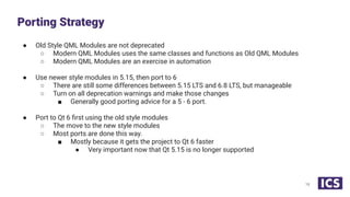 ● Old Style QML Modules are not deprecated
○ Modern QML Modules uses the same classes and functions as Old QML Modules
○ Modern QML Modules are an exercise in automation
● Use newer style modules in 5.15, then port to 6
○ There are still some differences between 5.15 LTS and 6.8 LTS, but manageable
○ Turn on all deprecation warnings and make those changes
■ Generally good porting advice for a 5 - 6 port.
● Port to Qt 6 ﬁrst using the old style modules
○ The move to the new style modules
○ Most ports are done this way.
■ Mostly because it gets the project to Qt 6 faster
● Very important now that Qt 5.15 is no longer supported
Porting Strategy
19
 