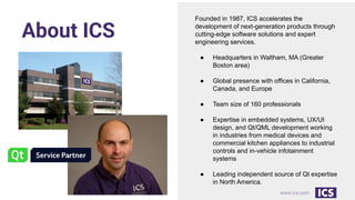 www.ics.com
About ICS
Founded in 1987, ICS accelerates the
development of next-generation products through
cutting-edge software solutions and expert
engineering services.
● Headquarters in Waltham, MA (Greater
Boston area)
● Global presence with offices in California,
Canada, and Europe
● Team size of 160 professionals
● Expertise in embedded systems, UX/UI
design, and Qt/QML development working
in industries from medical devices and
commercial kitchen appliances to industrial
controls and in-vehicle infotainment
systems
● Leading independent source of Qt expertise
in North America.
 