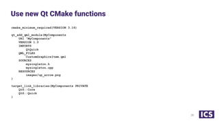 cmake_minimum_required(VERSION 3.16)
qt_add_qml_module(MyComponents
URI "MyComponents"
VERSION 1.0
IMPORTS
QtQuick
QML_FILES
CustomGraphicsItem.qml
SOURCES
mysingleton.h
mysingleton.cpp
RESOURCES
images/up_arrow.png
)
target_link_libraries(MyComponents PRIVATE
Qt6::Core
Qt6::Quick
)
Use new Qt CMake functions
20
 