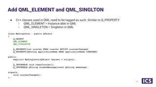 ● C++ classes used in QML need to be tagged as such. Similar to Q_PROPERTY
○ QML_ELEMENT = Instance-able in QML
○ QML_SINGLETON = Singleton in QML
class MySingleton : public QObject
{
Q_OBJECT
QML_ELEMENT
QML_SINGLETON
Q_PROPERTY(int counter READ counter NOTIFY counterChanged)
Q_PROPERTY(QString applicationName READ applicationName CONSTANT)
public:
explicit MySingleton(QObject *parent = nullptr);
Q_INVOKABLE void resetCounter();
Q_INVOKABLE QString formatMessage(const QString &message);
signals:
void counterChanged();
};
Add QML_ELEMENT and QML_SINGLTON
22
 