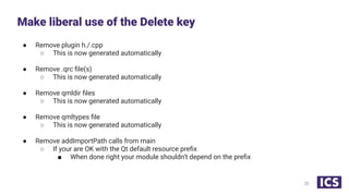 ● Remove plugin h./.cpp
○ This is now generated automatically
● Remove .qrc ﬁle(s)
○ This is now generated automatically
● Remove qmldir ﬁles
○ This is now generated automatically
● Remove qmltypes ﬁle
○ This is now generated automatically
● Remove addImportPath calls from main
○ If your are OK with the Qt default resource preﬁx
■ When done right your module shouldn’t depend on the preﬁx
Make liberal use of the Delete key
23
 