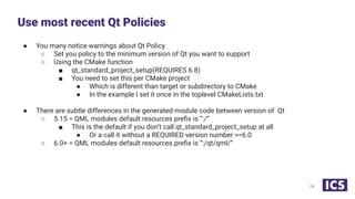 ● You many notice warnings about Qt Policy.
○ Set you policy to the minimum version of Qt you want to support
○ Using the CMake function
■ qt_standard_project_setup(REQUIRES 6.8)
■ You need to set this per CMake project
● Which is different than target or subdirectory to CMake
● In the example I set it once in the toplevel CMakeLists.txt
● There are subtle differences in the generated module code between version of Qt
○ 5.15 = QML modules default resources preﬁx is “:/”
■ This is the default if you don’t call qt_standard_project_setup at all
● Or a call it without a REQUIRED version number >=6.0
○ 6.0+ = QML modules default resources preﬁx is “:/qt/qml/”
Use most recent Qt Policies
24
 