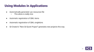 ● Automatically generated .qrc resources ﬁle
○ This alone is really nice
● Automatic registration of QML items
● Automatic registration of QML singletons
● Qt Creator’s “New Qt Quick Project” generates new projects this way
Using Modules in Applications
26
 