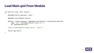 int main(int argc, char *argv[])
{
QGuiApplication app(argc, argv);
QQmlApplicationEngine engine;
QObject::connect(&engine, &QQmlApplicationEngine::objectCreationFailed,
&app, []() { QCoreApplication::exit(-1); },
Qt::QueuedConnection);
engine.loadFromModule("Application", "Main");
return app.exec();
}
Load Main.qml From Module
28
 