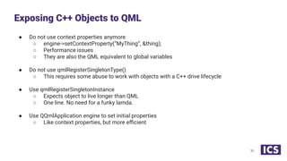 ● Do not use context properties anymore
○ engine->setContextProperty(“MyThing”, &thing);
○ Performance issues
○ They are also the QML equivalent to global variables
● Do not use qmlRegisterSingletonType()
○ This requires some abuse to work with objects with a C++ drive lifecycle
● Use qmlRegisterSingletonInstance
○ Expects object to live longer than QML
○ One line. No need for a funky lamda.
● Use QQmlApplication engine to set initial properties
○ Like context properties, but more eﬃcient
Exposing C++ Objects to QML
30
 
