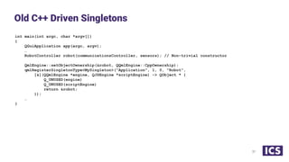 int main(int argc, char *argv[])
{
QGuiApplication app(argc, argv);
…
RobotController robot(communicationsController, sensors); // Non-trivial constructor
QmlEngine::setObjectOwnership(&robot, QQmlEngine::CppOwnership);
qmlRegisterSingletonType<MySingleton>(“Application”, 1, 0, "Robot",
[&](QQmlEngine *engine, QJSEngine *scriptEngine) -> QObject * {
Q_UNUSED(engine)
Q_UNUSED(scriptEngine)
return &robot;
});
…
}
Old C++ Driven Singletons
31
 