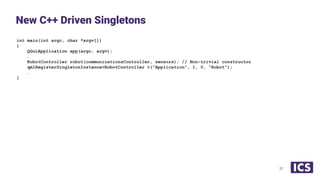 int main(int argc, char *argv[])
{
QGuiApplication app(argc, argv);
…
RobotController robot(communicationsController, sensors); // Non-trivial constructor
qmlRegisterSingletonInstance<RobotController >(“Application”, 1, 0, "Robot");
…
}
New C++ Driven Singletons
32
 