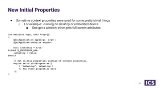 ● Sometime context properties were used for some pretty trivial things
○ For example: Running on desktop or embedded device
■ One get a window, other gets full screen attributes
int main(int argc, char *argv[])
{
QGuiApplication app(argc, argv);
QQmlApplicationEngine engine;
bool isDesktop = true;
#ifdef Q_PROCESSOR_ARM
isDesktop = false;
#endif
…
// Set initial properties instead of context properties.
engine.setInitialProperties({
{ "isDesktop", isDesktop },
// Any other properties here
});
}
New Initial Properties
34
 