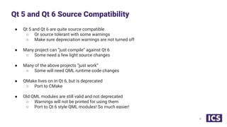 ● Qt 5 and Qt 6 are quite source compatible
○ Or source tolerant with some warnings
○ Make sure depreciation warnings are not turned off
● Many project can “just compile” against Qt 6
○ Some need a few light source changes
● Many of the above projects “just work”
○ Some will need QML runtime code changes
● QMake lives on in Qt 6, but is deprecated
○ Port to CMake
● Old QML modules are still valid and not deprecated
○ Warnings will not be printed for using them
○ Port to Qt 6 style QML modules! So much easier!
Qt 5 and Qt 6 Source Compatibility
4
 