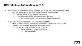 ● Hand writing QML Modules (qmldir, qmltypes, qrc, plugin ﬁles) is still supported in Qt 6
○ Qt 6 has built an entire automation layer on top of these features
■ Your life will be so much easier if you use it!
■ If you haven’t used QML modules consider doing so
● No more extra typing and annoyance if you miss a step!
● It is a small misnomer to call the newer modules Qt 6 Style
○ Many of the automation features are available in Qt 5.15 when using CMake
○ “Modern QML Modules” is probably more appropriate
■ Or “Ancient QML Modules” for the Qt 5 Style
● Given how long Qt 6 has been released.
○ 5 years already!
QML Module Automation in Qt 5
5
 