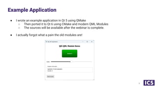 ● I wrote an example application in Qt 5 using QMake
○ Then ported it to Qt 6 using CMake and modern QML Modules
○ The sources will be available after the webinar is complete.
● I actually forgot what a pain the old modules are!
Example Application
6
 