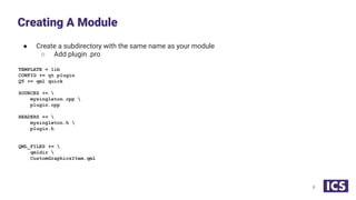 ● Create a subdirectory with the same name as your module
○ Add plugin .pro
TEMPLATE = lib
CONFIG += qt plugin
QT += qml quick
SOURCES += 
mysingleton.cpp 
plugin.cpp
HEADERS += 
mysingleton.h 
plugin.h
QML_FILES += 
qmldir 
CustomGraphicsItem.qml
Creating A Module
8
 