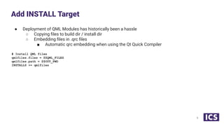 ● Deployment of QML Modules has historically been a hassle
○ Copying ﬁles to build dir / install dir
○ Embedding ﬁles in .qrc ﬁles
■ Automatic qrc embedding when using the Qt Quick Compiler
# Install QML files
qmlfiles.files = $$QML_FILES
qmlfiles.path = $$OUT_PWD
INSTALLS += qmlfiles
Add INSTALL Target
9
 